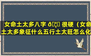 女命土太多八字 🦄 很硬（女命土太多象征什么五行土太旺怎么化解）